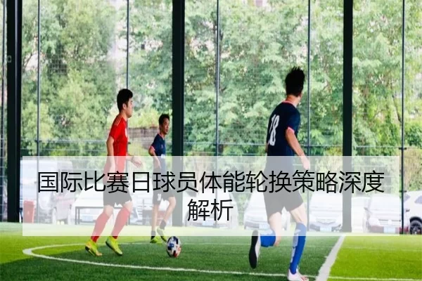 国际比赛日球员体能轮换策略深度解析