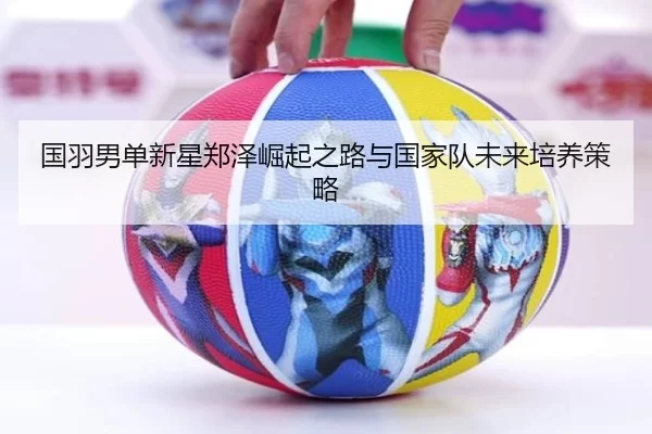 国羽男单新星郑泽崛起之路与国家队未来培养策略